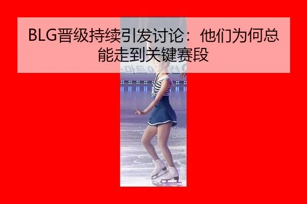 BLG晋级持续引发讨论：他们为何总能走到关键赛段
